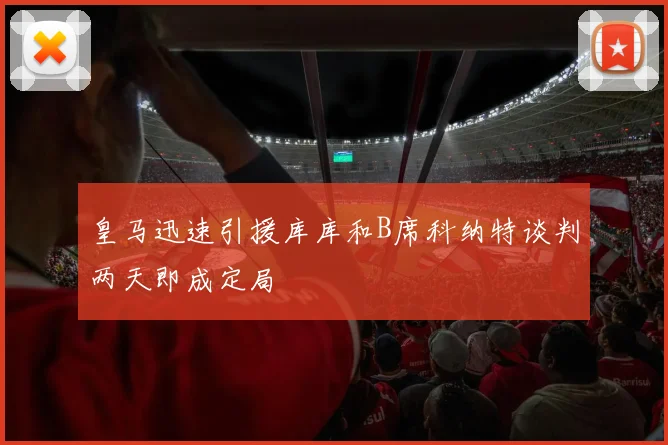 皇马迅速引援库库和B席科纳特谈判两天即成定局