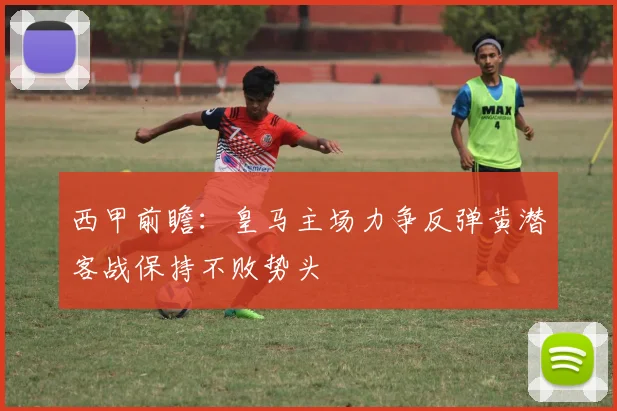 西甲前瞻：皇马主场力争反弹黄潜客战保持不败势头