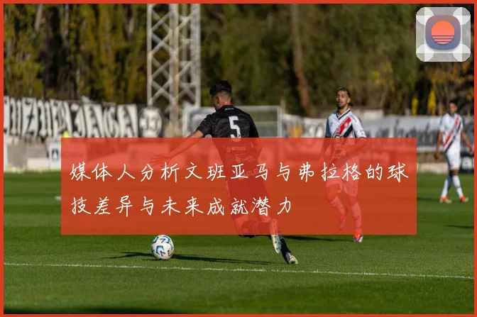 媒体人分析文班亚马与弗拉格的球技差异与未来成就潜力