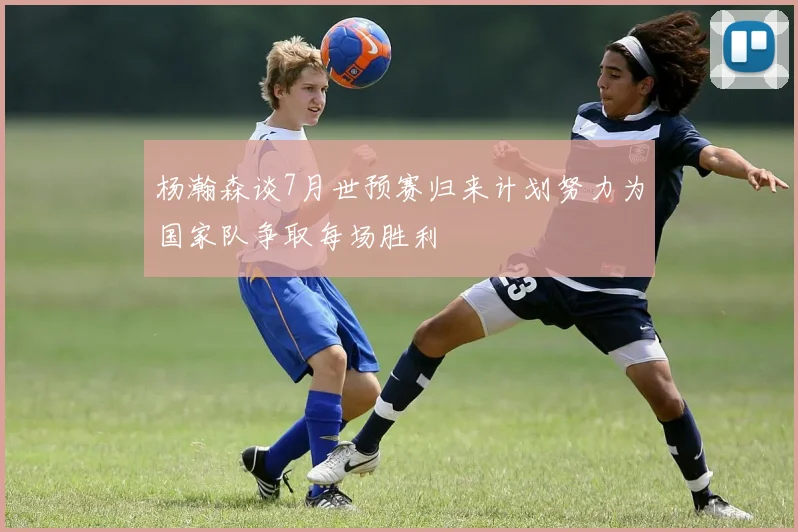 杨瀚森谈7月世预赛归来计划努力为国家队争取每场胜利