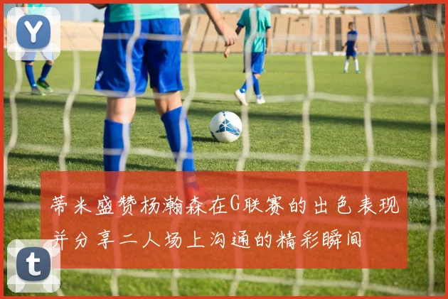 蒂米盛赞杨瀚森在G联赛的出色表现并分享二人场上沟通的精彩瞬间