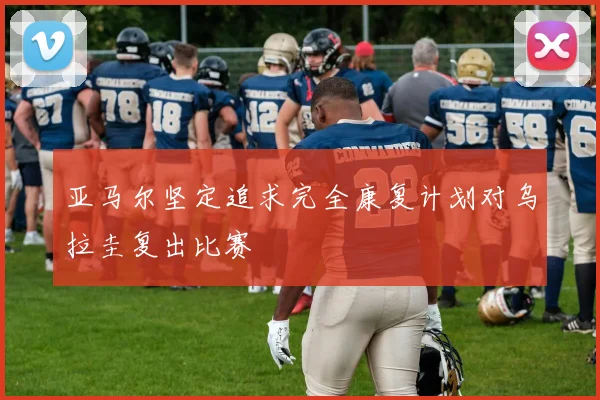 亚马尔坚定追求完全康复计划对乌拉圭复出比赛