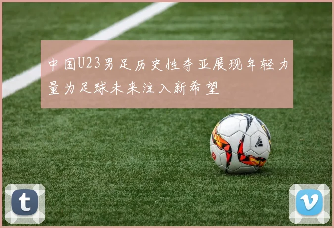 中国U23男足历史性夺亚展现年轻力量为足球未来注入新希望