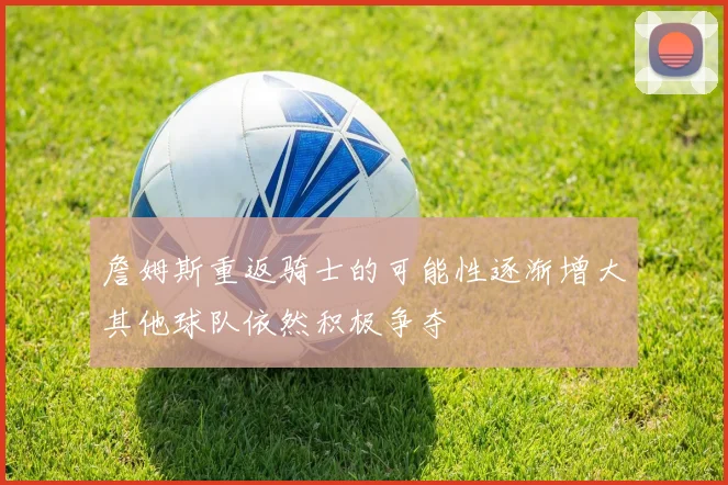 詹姆斯重返骑士的可能性逐渐增大其他球队依然积极争夺