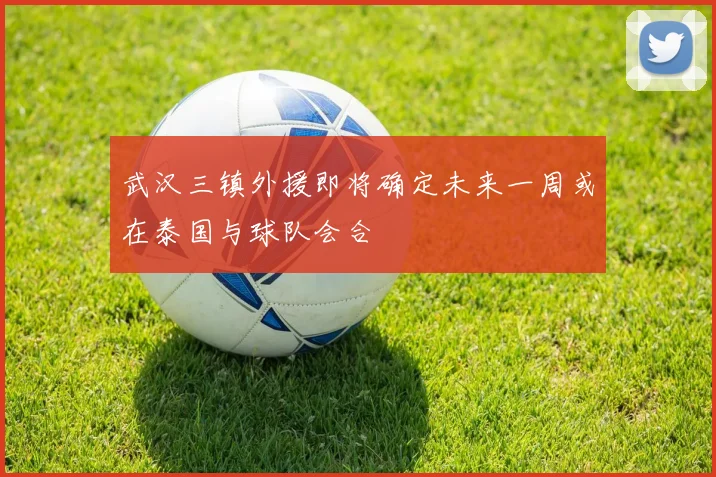 武汉三镇外援即将确定未来一周或在泰国与球队会合