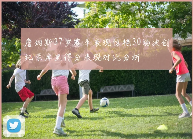 詹姆斯37岁赛季表现惊艳30场次创纪录库里得分表现对比分析