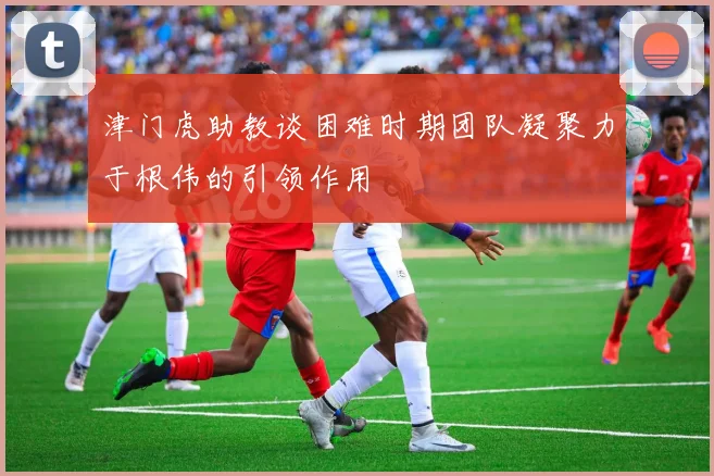 津门虎助教谈困难时期团队凝聚力于根伟的引领作用