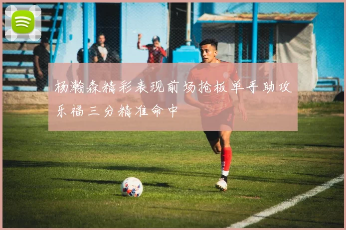 杨瀚森精彩表现前场抢板单手助攻乐福三分精准命中