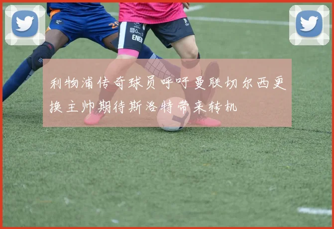 利物浦传奇球员呼吁曼联切尔西更换主帅期待斯洛特带来转机