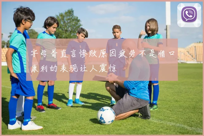 字母哥直言惨败原因疲劳不是借口康利的表现让人震惊