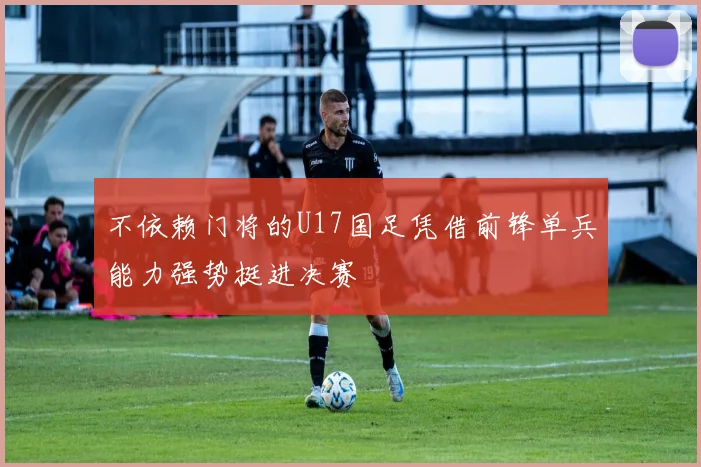 不依赖门将的U17国足凭借前锋单兵能力强势挺进决赛