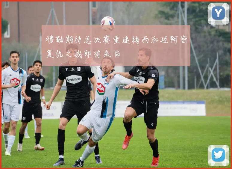 穆勒期待总决赛重逢梅西和迈阿密复仇之战即将来临