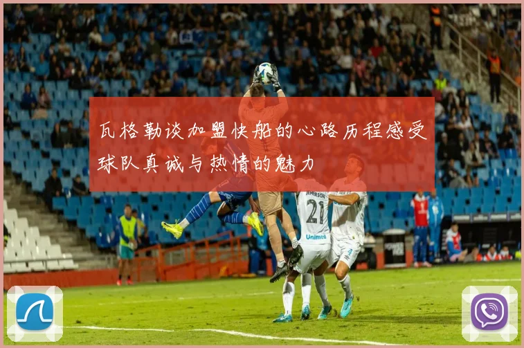 瓦格勒谈加盟快船的心路历程感受球队真诚与热情的魅力