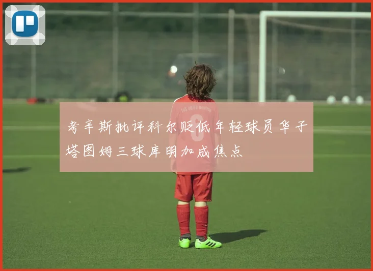 考辛斯批评科尔贬低年轻球员华子塔图姆三球库明加成焦点