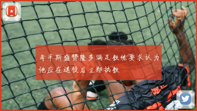 考辛斯盛赞隆多满足教练要求认为他应在退役后立即执教