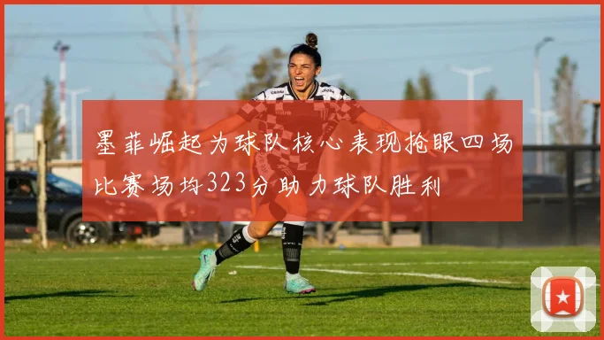 墨菲崛起为球队核心表现抢眼四场比赛场均323分助力球队胜利