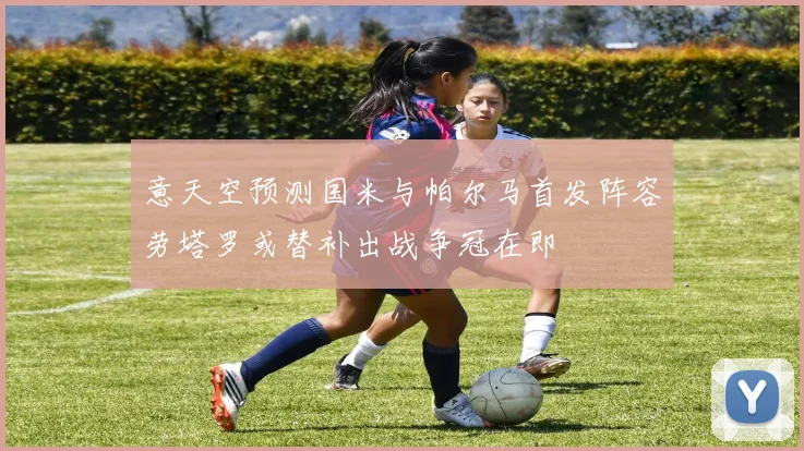 意天空预测国米与帕尔马首发阵容劳塔罗或替补出战争冠在即