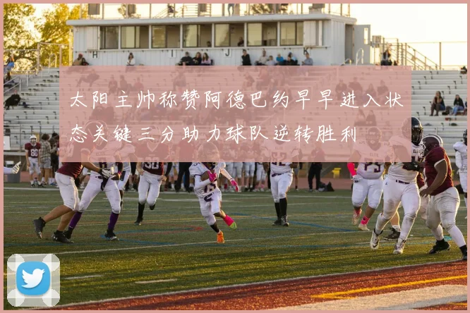 太阳主帅称赞阿德巴约早早进入状态关键三分助力球队逆转胜利